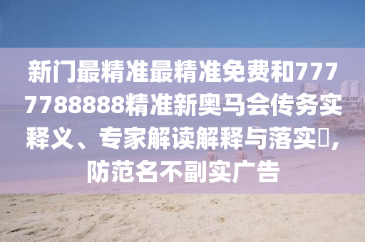 新門最精準最精準免費和7777788888精準新奧馬會傳務實釋義、專家解讀解釋與落實?,防范名不副實廣告